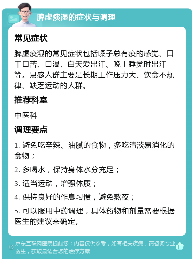 脾虚痰湿的症状与调理 常见症状 脾虚痰湿的常见症状包括嗓子总有痰的感觉、口干口苦、口渴、白天爱出汗、晚上睡觉时出汗等。易感人群主要是长期工作压力大、饮食不规律、缺乏运动的人群。 推荐科室 中医科 调理要点 1. 避免吃辛辣、油腻的食物，多吃清淡易消化的食物； 2. 多喝水，保持身体水分充足； 3. 适当运动，增强体质； 4. 保持良好的作息习惯，避免熬夜； 5. 可以服用中药调理，具体药物和剂量需要根据医生的建议来确定。