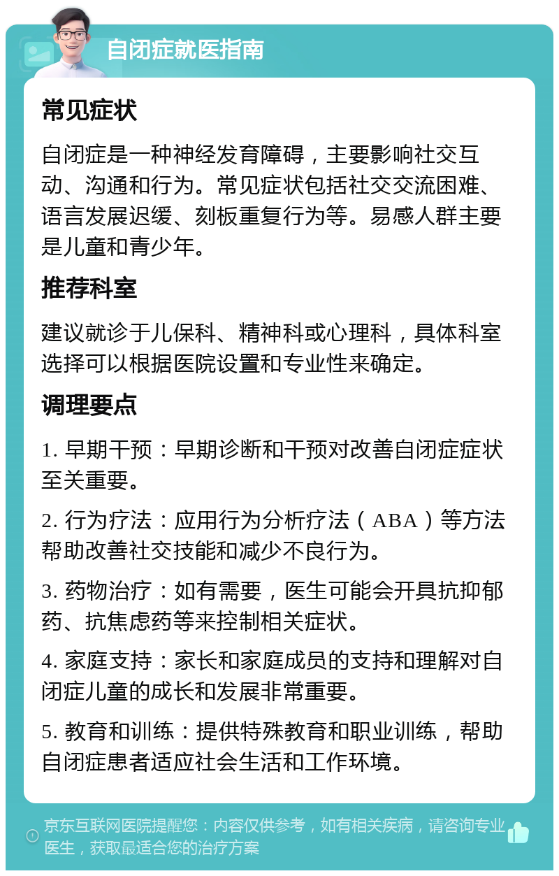 自闭症就医指南 常见症状 自闭症是一种神经发育障碍，主要影响社交互动、沟通和行为。常见症状包括社交交流困难、语言发展迟缓、刻板重复行为等。易感人群主要是儿童和青少年。 推荐科室 建议就诊于儿保科、精神科或心理科，具体科室选择可以根据医院设置和专业性来确定。 调理要点 1. 早期干预：早期诊断和干预对改善自闭症症状至关重要。 2. 行为疗法：应用行为分析疗法（ABA）等方法帮助改善社交技能和减少不良行为。 3. 药物治疗：如有需要，医生可能会开具抗抑郁药、抗焦虑药等来控制相关症状。 4. 家庭支持：家长和家庭成员的支持和理解对自闭症儿童的成长和发展非常重要。 5. 教育和训练：提供特殊教育和职业训练，帮助自闭症患者适应社会生活和工作环境。