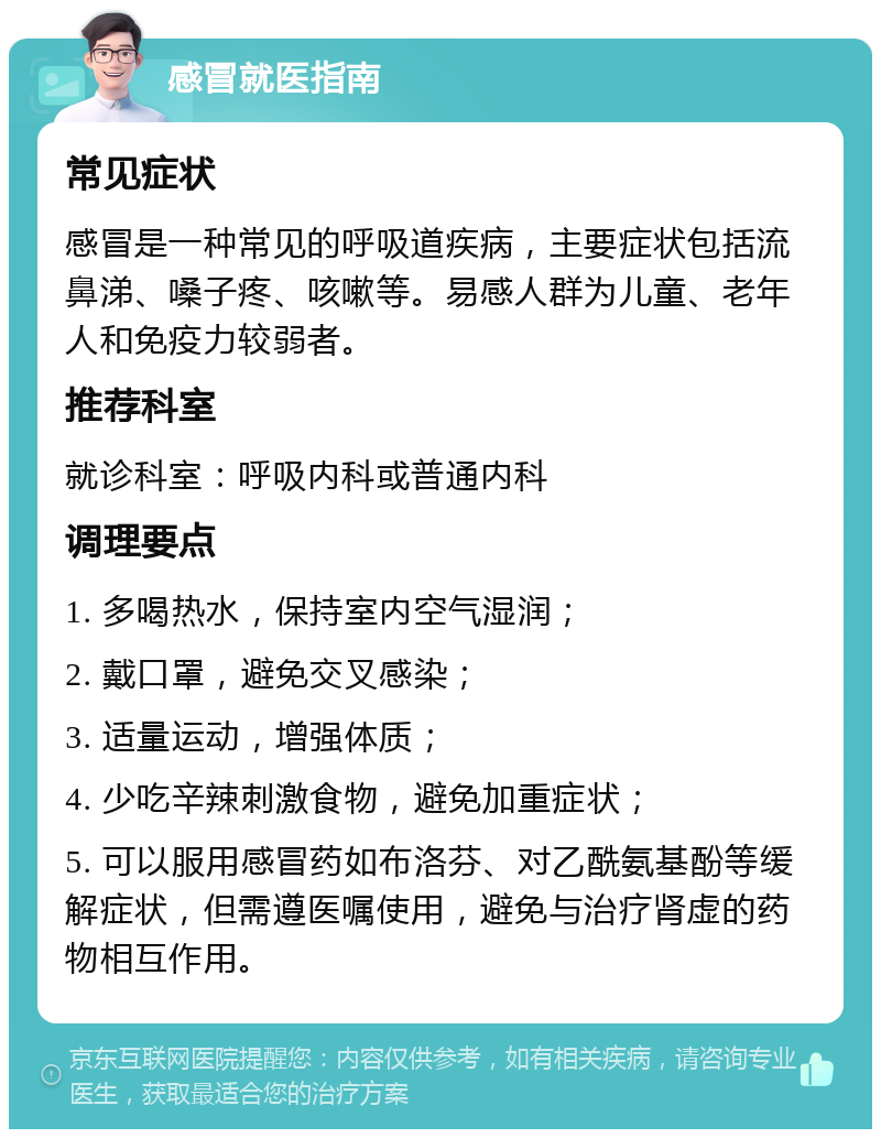 感冒就医指南 常见症状 感冒是一种常见的呼吸道疾病，主要症状包括流鼻涕、嗓子疼、咳嗽等。易感人群为儿童、老年人和免疫力较弱者。 推荐科室 就诊科室：呼吸内科或普通内科 调理要点 1. 多喝热水，保持室内空气湿润； 2. 戴口罩，避免交叉感染； 3. 适量运动，增强体质； 4. 少吃辛辣刺激食物，避免加重症状； 5. 可以服用感冒药如布洛芬、对乙酰氨基酚等缓解症状，但需遵医嘱使用，避免与治疗肾虚的药物相互作用。