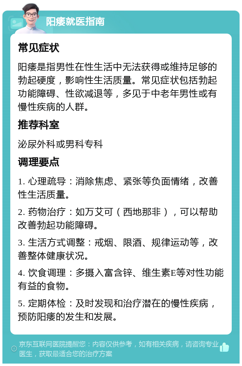 阳痿就医指南 常见症状 阳痿是指男性在性生活中无法获得或维持足够的勃起硬度，影响性生活质量。常见症状包括勃起功能障碍、性欲减退等，多见于中老年男性或有慢性疾病的人群。 推荐科室 泌尿外科或男科专科 调理要点 1. 心理疏导：消除焦虑、紧张等负面情绪，改善性生活质量。 2. 药物治疗：如万艾可（西地那非），可以帮助改善勃起功能障碍。 3. 生活方式调整：戒烟、限酒、规律运动等，改善整体健康状况。 4. 饮食调理：多摄入富含锌、维生素E等对性功能有益的食物。 5. 定期体检：及时发现和治疗潜在的慢性疾病，预防阳痿的发生和发展。