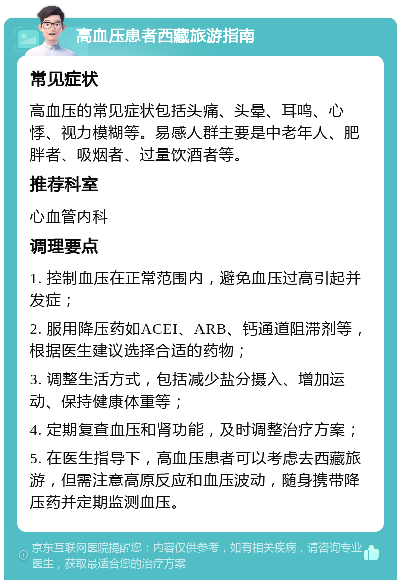 高血压患者西藏旅游指南 常见症状 高血压的常见症状包括头痛、头晕、耳鸣、心悸、视力模糊等。易感人群主要是中老年人、肥胖者、吸烟者、过量饮酒者等。 推荐科室 心血管内科 调理要点 1. 控制血压在正常范围内，避免血压过高引起并发症； 2. 服用降压药如ACEI、ARB、钙通道阻滞剂等，根据医生建议选择合适的药物； 3. 调整生活方式，包括减少盐分摄入、增加运动、保持健康体重等； 4. 定期复查血压和肾功能，及时调整治疗方案； 5. 在医生指导下，高血压患者可以考虑去西藏旅游，但需注意高原反应和血压波动，随身携带降压药并定期监测血压。