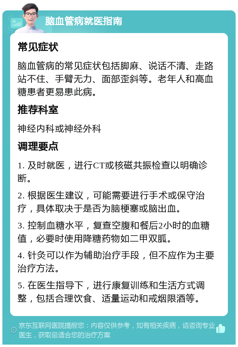 脑血管病就医指南 常见症状 脑血管病的常见症状包括脚麻、说话不清、走路站不住、手臂无力、面部歪斜等。老年人和高血糖患者更易患此病。 推荐科室 神经内科或神经外科 调理要点 1. 及时就医，进行CT或核磁共振检查以明确诊断。 2. 根据医生建议，可能需要进行手术或保守治疗，具体取决于是否为脑梗塞或脑出血。 3. 控制血糖水平，复查空腹和餐后2小时的血糖值，必要时使用降糖药物如二甲双胍。 4. 针灸可以作为辅助治疗手段，但不应作为主要治疗方法。 5. 在医生指导下，进行康复训练和生活方式调整，包括合理饮食、适量运动和戒烟限酒等。