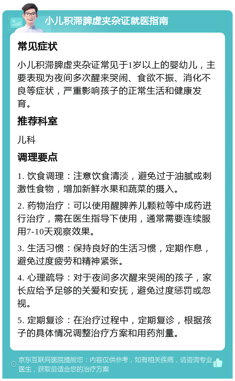 小儿积滞脾虚夹杂证就医指南 常见症状 小儿积滞脾虚夹杂证常见于1岁以上的婴幼儿，主要表现为夜间多次醒来哭闹、食欲不振、消化不良等症状，严重影响孩子的正常生活和健康发育。 推荐科室 儿科 调理要点 1. 饮食调理：注意饮食清淡，避免过于油腻或刺激性食物，增加新鲜水果和蔬菜的摄入。 2. 药物治疗：可以使用醒脾养儿颗粒等中成药进行治疗，需在医生指导下使用，通常需要连续服用7-10天观察效果。 3. 生活习惯：保持良好的生活习惯，定期作息，避免过度疲劳和精神紧张。 4. 心理疏导：对于夜间多次醒来哭闹的孩子，家长应给予足够的关爱和安抚，避免过度惩罚或忽视。 5. 定期复诊：在治疗过程中，定期复诊，根据孩子的具体情况调整治疗方案和用药剂量。