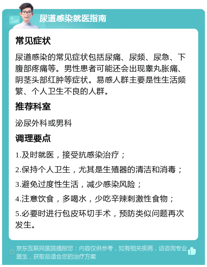 尿道感染就医指南 常见症状 尿道感染的常见症状包括尿痛、尿频、尿急、下腹部疼痛等。男性患者可能还会出现睾丸胀痛、阴茎头部红肿等症状。易感人群主要是性生活频繁、个人卫生不良的人群。 推荐科室 泌尿外科或男科 调理要点 1.及时就医，接受抗感染治疗； 2.保持个人卫生，尤其是生殖器的清洁和消毒； 3.避免过度性生活，减少感染风险； 4.注意饮食，多喝水，少吃辛辣刺激性食物； 5.必要时进行包皮环切手术，预防类似问题再次发生。