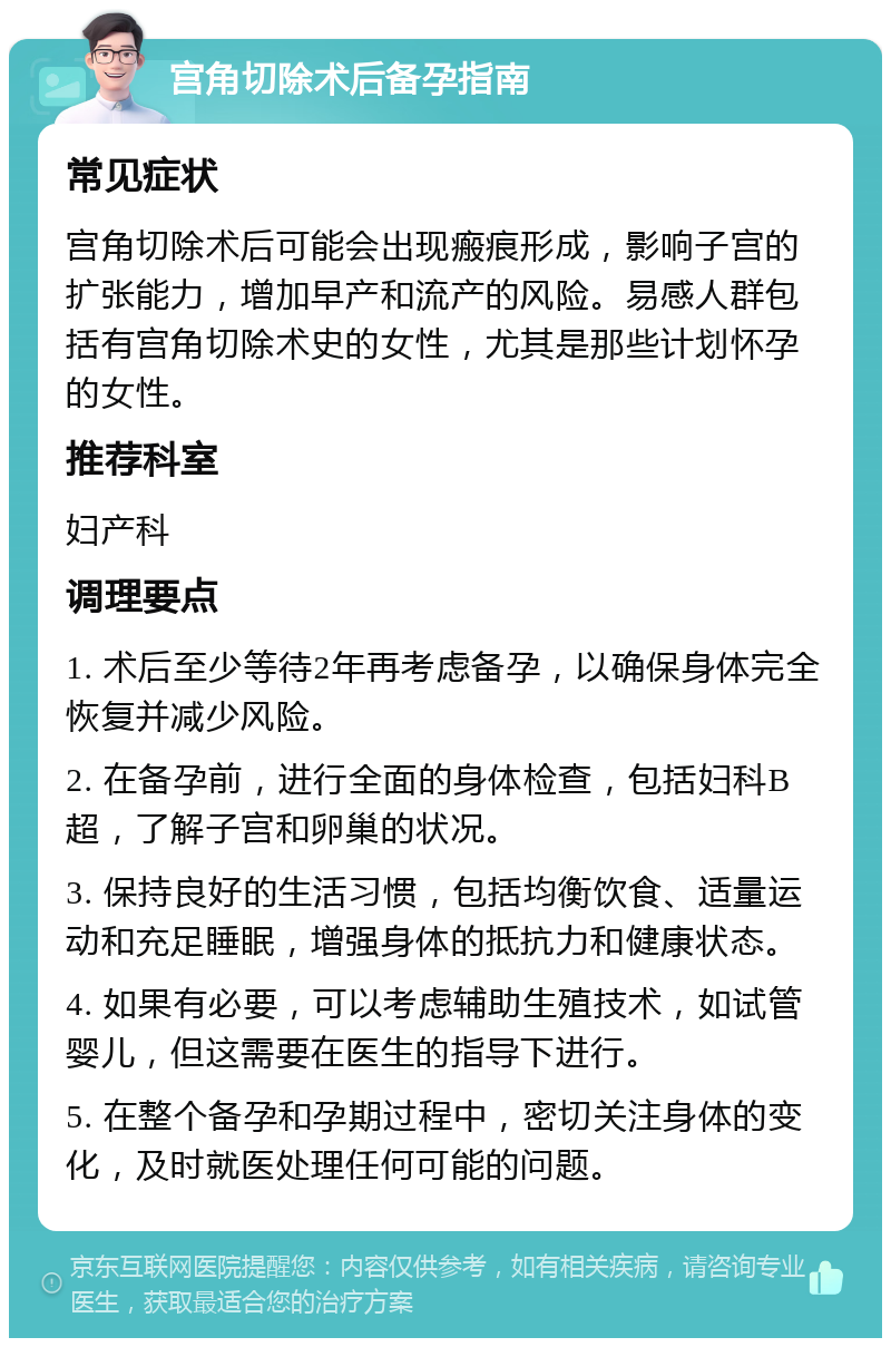 宫角切除术后备孕指南 常见症状 宫角切除术后可能会出现瘢痕形成，影响子宫的扩张能力，增加早产和流产的风险。易感人群包括有宫角切除术史的女性，尤其是那些计划怀孕的女性。 推荐科室 妇产科 调理要点 1. 术后至少等待2年再考虑备孕，以确保身体完全恢复并减少风险。 2. 在备孕前，进行全面的身体检查，包括妇科B超，了解子宫和卵巢的状况。 3. 保持良好的生活习惯，包括均衡饮食、适量运动和充足睡眠，增强身体的抵抗力和健康状态。 4. 如果有必要，可以考虑辅助生殖技术，如试管婴儿，但这需要在医生的指导下进行。 5. 在整个备孕和孕期过程中，密切关注身体的变化，及时就医处理任何可能的问题。