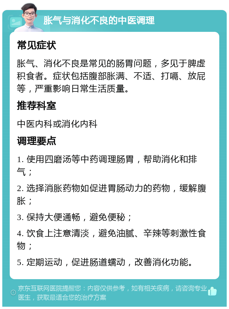 胀气与消化不良的中医调理 常见症状 胀气、消化不良是常见的肠胃问题，多见于脾虚积食者。症状包括腹部胀满、不适、打嗝、放屁等，严重影响日常生活质量。 推荐科室 中医内科或消化内科 调理要点 1. 使用四磨汤等中药调理肠胃，帮助消化和排气； 2. 选择消胀药物如促进胃肠动力的药物，缓解腹胀； 3. 保持大便通畅，避免便秘； 4. 饮食上注意清淡，避免油腻、辛辣等刺激性食物； 5. 定期运动，促进肠道蠕动，改善消化功能。