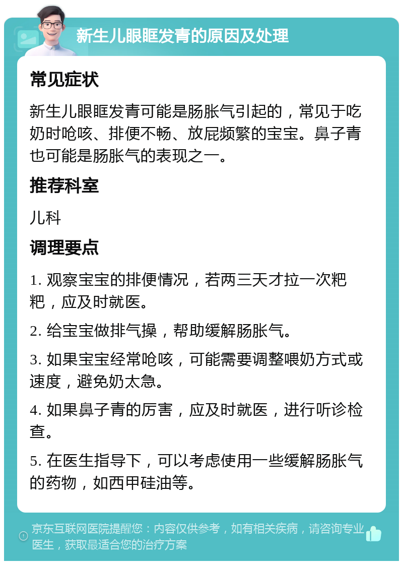 新生儿眼眶发青的原因及处理 常见症状 新生儿眼眶发青可能是肠胀气引起的，常见于吃奶时呛咳、排便不畅、放屁频繁的宝宝。鼻子青也可能是肠胀气的表现之一。 推荐科室 儿科 调理要点 1. 观察宝宝的排便情况，若两三天才拉一次粑粑，应及时就医。 2. 给宝宝做排气操，帮助缓解肠胀气。 3. 如果宝宝经常呛咳，可能需要调整喂奶方式或速度，避免奶太急。 4. 如果鼻子青的厉害，应及时就医，进行听诊检查。 5. 在医生指导下，可以考虑使用一些缓解肠胀气的药物，如西甲硅油等。