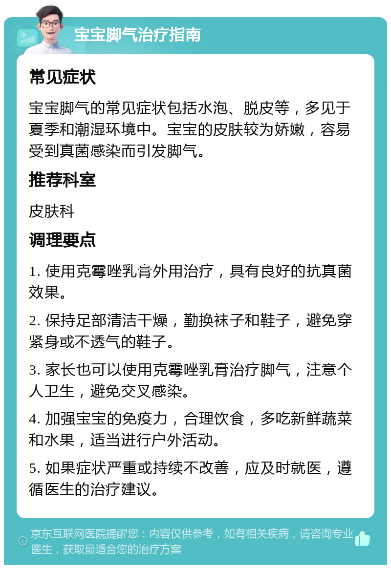 宝宝脚气治疗指南 常见症状 宝宝脚气的常见症状包括水泡、脱皮等，多见于夏季和潮湿环境中。宝宝的皮肤较为娇嫩，容易受到真菌感染而引发脚气。 推荐科室 皮肤科 调理要点 1. 使用克霉唑乳膏外用治疗，具有良好的抗真菌效果。 2. 保持足部清洁干燥，勤换袜子和鞋子，避免穿紧身或不透气的鞋子。 3. 家长也可以使用克霉唑乳膏治疗脚气，注意个人卫生，避免交叉感染。 4. 加强宝宝的免疫力，合理饮食，多吃新鲜蔬菜和水果，适当进行户外活动。 5. 如果症状严重或持续不改善，应及时就医，遵循医生的治疗建议。