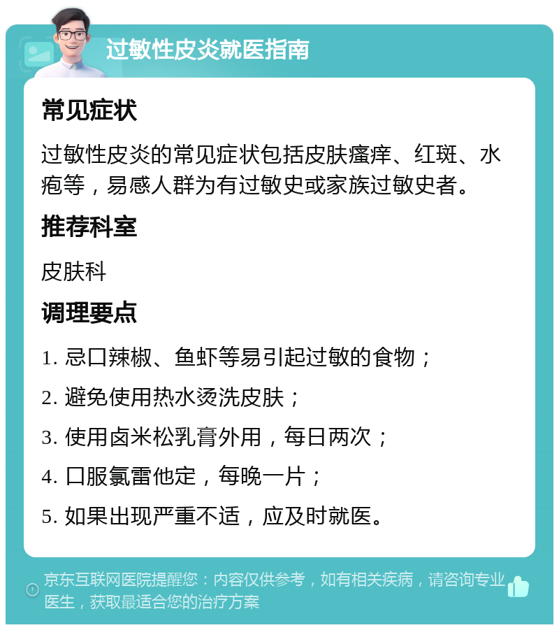 过敏性皮炎就医指南 常见症状 过敏性皮炎的常见症状包括皮肤瘙痒、红斑、水疱等，易感人群为有过敏史或家族过敏史者。 推荐科室 皮肤科 调理要点 1. 忌口辣椒、鱼虾等易引起过敏的食物； 2. 避免使用热水烫洗皮肤； 3. 使用卤米松乳膏外用，每日两次； 4. 口服氯雷他定，每晚一片； 5. 如果出现严重不适，应及时就医。