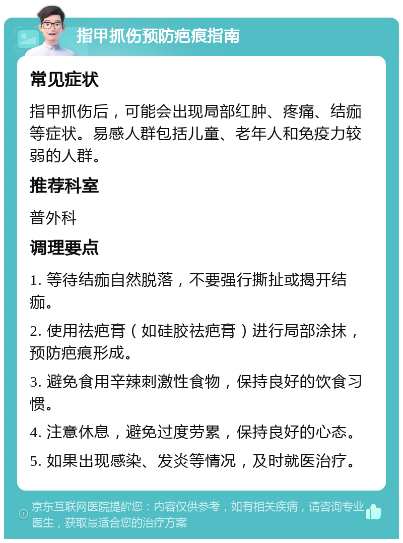 指甲抓伤预防疤痕指南 常见症状 指甲抓伤后，可能会出现局部红肿、疼痛、结痂等症状。易感人群包括儿童、老年人和免疫力较弱的人群。 推荐科室 普外科 调理要点 1. 等待结痂自然脱落，不要强行撕扯或揭开结痂。 2. 使用祛疤膏（如硅胶祛疤膏）进行局部涂抹，预防疤痕形成。 3. 避免食用辛辣刺激性食物，保持良好的饮食习惯。 4. 注意休息，避免过度劳累，保持良好的心态。 5. 如果出现感染、发炎等情况，及时就医治疗。