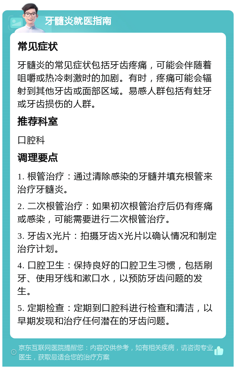 牙髓炎就医指南 常见症状 牙髓炎的常见症状包括牙齿疼痛，可能会伴随着咀嚼或热冷刺激时的加剧。有时，疼痛可能会辐射到其他牙齿或面部区域。易感人群包括有蛀牙或牙齿损伤的人群。 推荐科室 口腔科 调理要点 1. 根管治疗：通过清除感染的牙髓并填充根管来治疗牙髓炎。 2. 二次根管治疗：如果初次根管治疗后仍有疼痛或感染，可能需要进行二次根管治疗。 3. 牙齿X光片：拍摄牙齿X光片以确认情况和制定治疗计划。 4. 口腔卫生：保持良好的口腔卫生习惯，包括刷牙、使用牙线和漱口水，以预防牙齿问题的发生。 5. 定期检查：定期到口腔科进行检查和清洁，以早期发现和治疗任何潜在的牙齿问题。