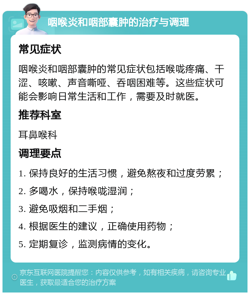 咽喉炎和咽部囊肿的治疗与调理 常见症状 咽喉炎和咽部囊肿的常见症状包括喉咙疼痛、干涩、咳嗽、声音嘶哑、吞咽困难等。这些症状可能会影响日常生活和工作，需要及时就医。 推荐科室 耳鼻喉科 调理要点 1. 保持良好的生活习惯，避免熬夜和过度劳累； 2. 多喝水，保持喉咙湿润； 3. 避免吸烟和二手烟； 4. 根据医生的建议，正确使用药物； 5. 定期复诊，监测病情的变化。