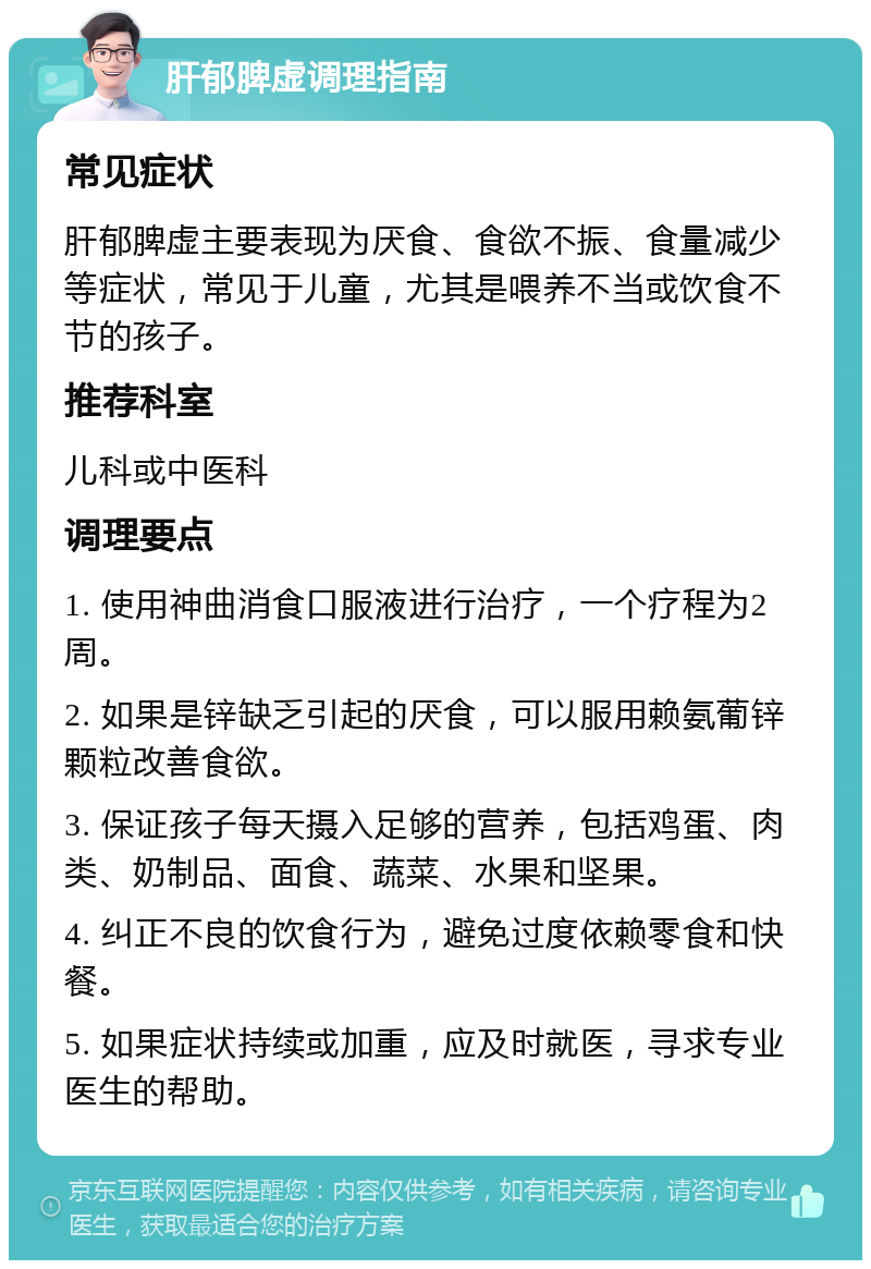 肝郁脾虚调理指南 常见症状 肝郁脾虚主要表现为厌食、食欲不振、食量减少等症状，常见于儿童，尤其是喂养不当或饮食不节的孩子。 推荐科室 儿科或中医科 调理要点 1. 使用神曲消食口服液进行治疗，一个疗程为2周。 2. 如果是锌缺乏引起的厌食，可以服用赖氨葡锌颗粒改善食欲。 3. 保证孩子每天摄入足够的营养，包括鸡蛋、肉类、奶制品、面食、蔬菜、水果和坚果。 4. 纠正不良的饮食行为，避免过度依赖零食和快餐。 5. 如果症状持续或加重，应及时就医，寻求专业医生的帮助。