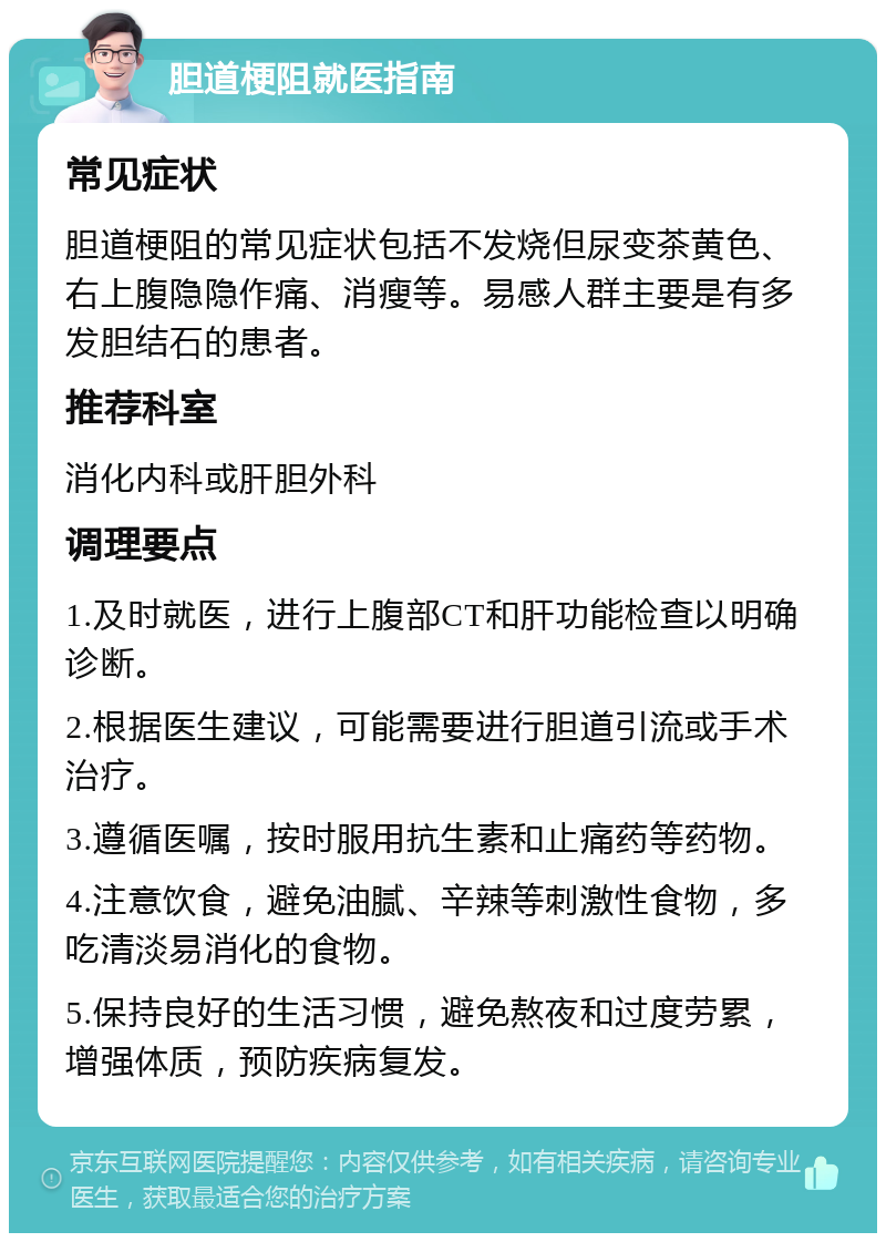 胆道梗阻就医指南 常见症状 胆道梗阻的常见症状包括不发烧但尿变茶黄色、右上腹隐隐作痛、消瘦等。易感人群主要是有多发胆结石的患者。 推荐科室 消化内科或肝胆外科 调理要点 1.及时就医，进行上腹部CT和肝功能检查以明确诊断。 2.根据医生建议，可能需要进行胆道引流或手术治疗。 3.遵循医嘱，按时服用抗生素和止痛药等药物。 4.注意饮食，避免油腻、辛辣等刺激性食物，多吃清淡易消化的食物。 5.保持良好的生活习惯，避免熬夜和过度劳累，增强体质，预防疾病复发。