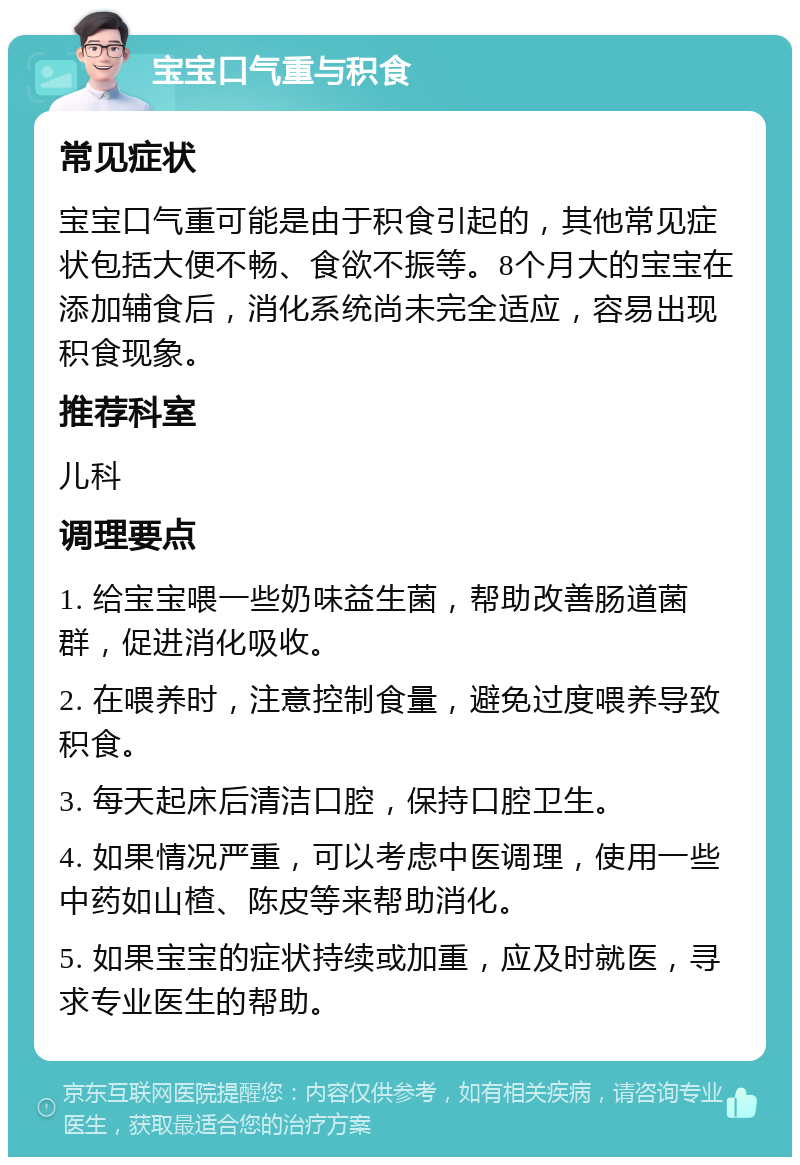 宝宝口气重与积食 常见症状 宝宝口气重可能是由于积食引起的，其他常见症状包括大便不畅、食欲不振等。8个月大的宝宝在添加辅食后，消化系统尚未完全适应，容易出现积食现象。 推荐科室 儿科 调理要点 1. 给宝宝喂一些奶味益生菌，帮助改善肠道菌群，促进消化吸收。 2. 在喂养时，注意控制食量，避免过度喂养导致积食。 3. 每天起床后清洁口腔，保持口腔卫生。 4. 如果情况严重，可以考虑中医调理，使用一些中药如山楂、陈皮等来帮助消化。 5. 如果宝宝的症状持续或加重，应及时就医，寻求专业医生的帮助。