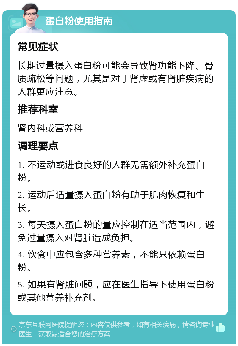 蛋白粉使用指南 常见症状 长期过量摄入蛋白粉可能会导致肾功能下降、骨质疏松等问题，尤其是对于肾虚或有肾脏疾病的人群更应注意。 推荐科室 肾内科或营养科 调理要点 1. 不运动或进食良好的人群无需额外补充蛋白粉。 2. 运动后适量摄入蛋白粉有助于肌肉恢复和生长。 3. 每天摄入蛋白粉的量应控制在适当范围内，避免过量摄入对肾脏造成负担。 4. 饮食中应包含多种营养素，不能只依赖蛋白粉。 5. 如果有肾脏问题，应在医生指导下使用蛋白粉或其他营养补充剂。