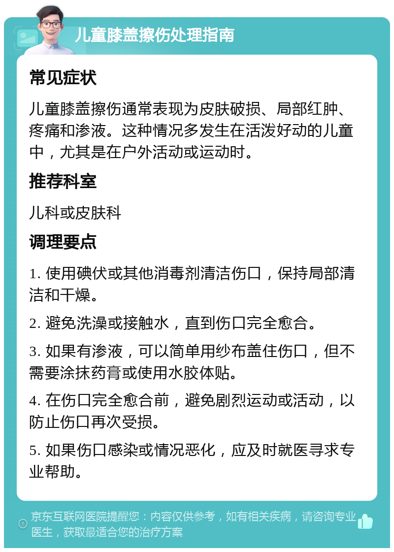 儿童膝盖擦伤处理指南 常见症状 儿童膝盖擦伤通常表现为皮肤破损、局部红肿、疼痛和渗液。这种情况多发生在活泼好动的儿童中，尤其是在户外活动或运动时。 推荐科室 儿科或皮肤科 调理要点 1. 使用碘伏或其他消毒剂清洁伤口，保持局部清洁和干燥。 2. 避免洗澡或接触水，直到伤口完全愈合。 3. 如果有渗液，可以简单用纱布盖住伤口，但不需要涂抹药膏或使用水胶体贴。 4. 在伤口完全愈合前，避免剧烈运动或活动，以防止伤口再次受损。 5. 如果伤口感染或情况恶化，应及时就医寻求专业帮助。