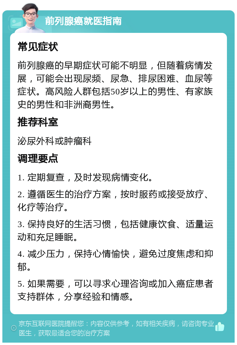 前列腺癌就医指南 常见症状 前列腺癌的早期症状可能不明显，但随着病情发展，可能会出现尿频、尿急、排尿困难、血尿等症状。高风险人群包括50岁以上的男性、有家族史的男性和非洲裔男性。 推荐科室 泌尿外科或肿瘤科 调理要点 1. 定期复查，及时发现病情变化。 2. 遵循医生的治疗方案，按时服药或接受放疗、化疗等治疗。 3. 保持良好的生活习惯，包括健康饮食、适量运动和充足睡眠。 4. 减少压力，保持心情愉快，避免过度焦虑和抑郁。 5. 如果需要，可以寻求心理咨询或加入癌症患者支持群体，分享经验和情感。