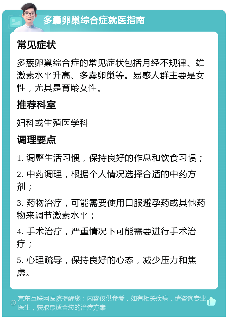 多囊卵巢综合症就医指南 常见症状 多囊卵巢综合症的常见症状包括月经不规律、雄激素水平升高、多囊卵巢等。易感人群主要是女性，尤其是育龄女性。 推荐科室 妇科或生殖医学科 调理要点 1. 调整生活习惯，保持良好的作息和饮食习惯； 2. 中药调理，根据个人情况选择合适的中药方剂； 3. 药物治疗，可能需要使用口服避孕药或其他药物来调节激素水平； 4. 手术治疗，严重情况下可能需要进行手术治疗； 5. 心理疏导，保持良好的心态，减少压力和焦虑。