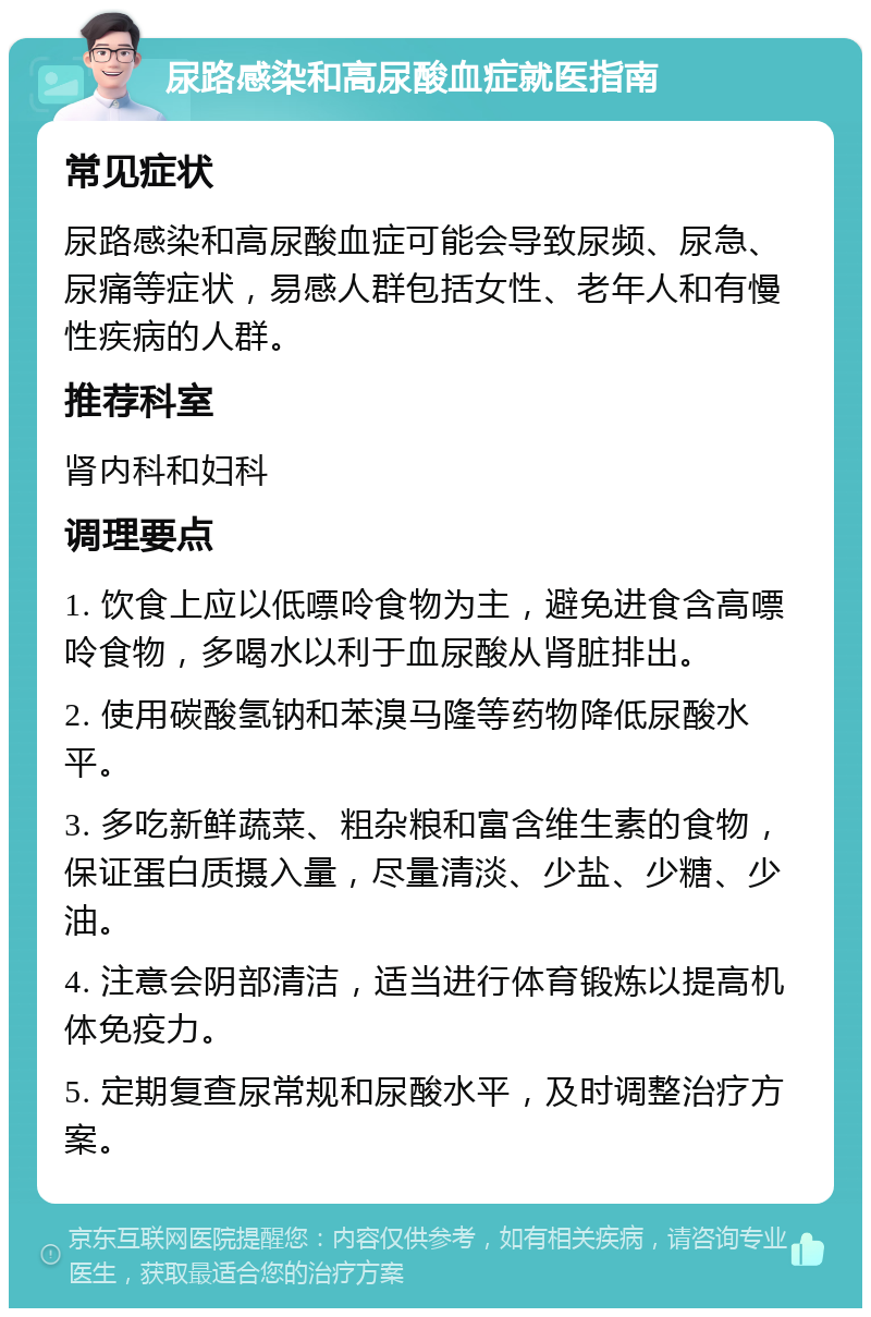 尿路感染和高尿酸血症就医指南 常见症状 尿路感染和高尿酸血症可能会导致尿频、尿急、尿痛等症状，易感人群包括女性、老年人和有慢性疾病的人群。 推荐科室 肾内科和妇科 调理要点 1. 饮食上应以低嘌呤食物为主，避免进食含高嘌呤食物，多喝水以利于血尿酸从肾脏排出。 2. 使用碳酸氢钠和苯溴马隆等药物降低尿酸水平。 3. 多吃新鲜蔬菜、粗杂粮和富含维生素的食物，保证蛋白质摄入量，尽量清淡、少盐、少糖、少油。 4. 注意会阴部清洁，适当进行体育锻炼以提高机体免疫力。 5. 定期复查尿常规和尿酸水平，及时调整治疗方案。