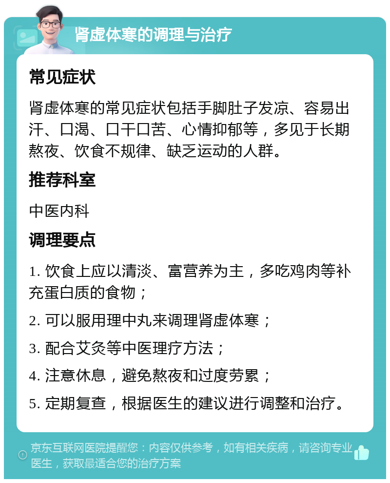 肾虚体寒的调理与治疗 常见症状 肾虚体寒的常见症状包括手脚肚子发凉、容易出汗、口渴、口干口苦、心情抑郁等，多见于长期熬夜、饮食不规律、缺乏运动的人群。 推荐科室 中医内科 调理要点 1. 饮食上应以清淡、富营养为主，多吃鸡肉等补充蛋白质的食物； 2. 可以服用理中丸来调理肾虚体寒； 3. 配合艾灸等中医理疗方法； 4. 注意休息，避免熬夜和过度劳累； 5. 定期复查，根据医生的建议进行调整和治疗。