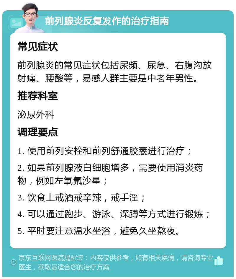 前列腺炎反复发作的治疗指南 常见症状 前列腺炎的常见症状包括尿频、尿急、右腹沟放射痛、腰酸等，易感人群主要是中老年男性。 推荐科室 泌尿外科 调理要点 1. 使用前列安栓和前列舒通胶囊进行治疗； 2. 如果前列腺液白细胞增多，需要使用消炎药物，例如左氧氟沙星； 3. 饮食上戒酒戒辛辣，戒手淫； 4. 可以通过跑步、游泳、深蹲等方式进行锻炼； 5. 平时要注意温水坐浴，避免久坐熬夜。