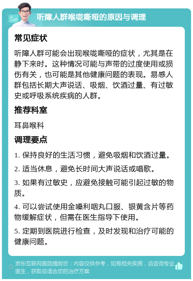 听障人群喉咙嘶哑的原因与调理 常见症状 听障人群可能会出现喉咙嘶哑的症状，尤其是在静下来时。这种情况可能与声带的过度使用或损伤有关，也可能是其他健康问题的表现。易感人群包括长期大声说话、吸烟、饮酒过量、有过敏史或呼吸系统疾病的人群。 推荐科室 耳鼻喉科 调理要点 1. 保持良好的生活习惯，避免吸烟和饮酒过量。 2. 适当休息，避免长时间大声说话或唱歌。 3. 如果有过敏史，应避免接触可能引起过敏的物质。 4. 可以尝试使用金嗓利咽丸口服、银黄含片等药物缓解症状，但需在医生指导下使用。 5. 定期到医院进行检查，及时发现和治疗可能的健康问题。