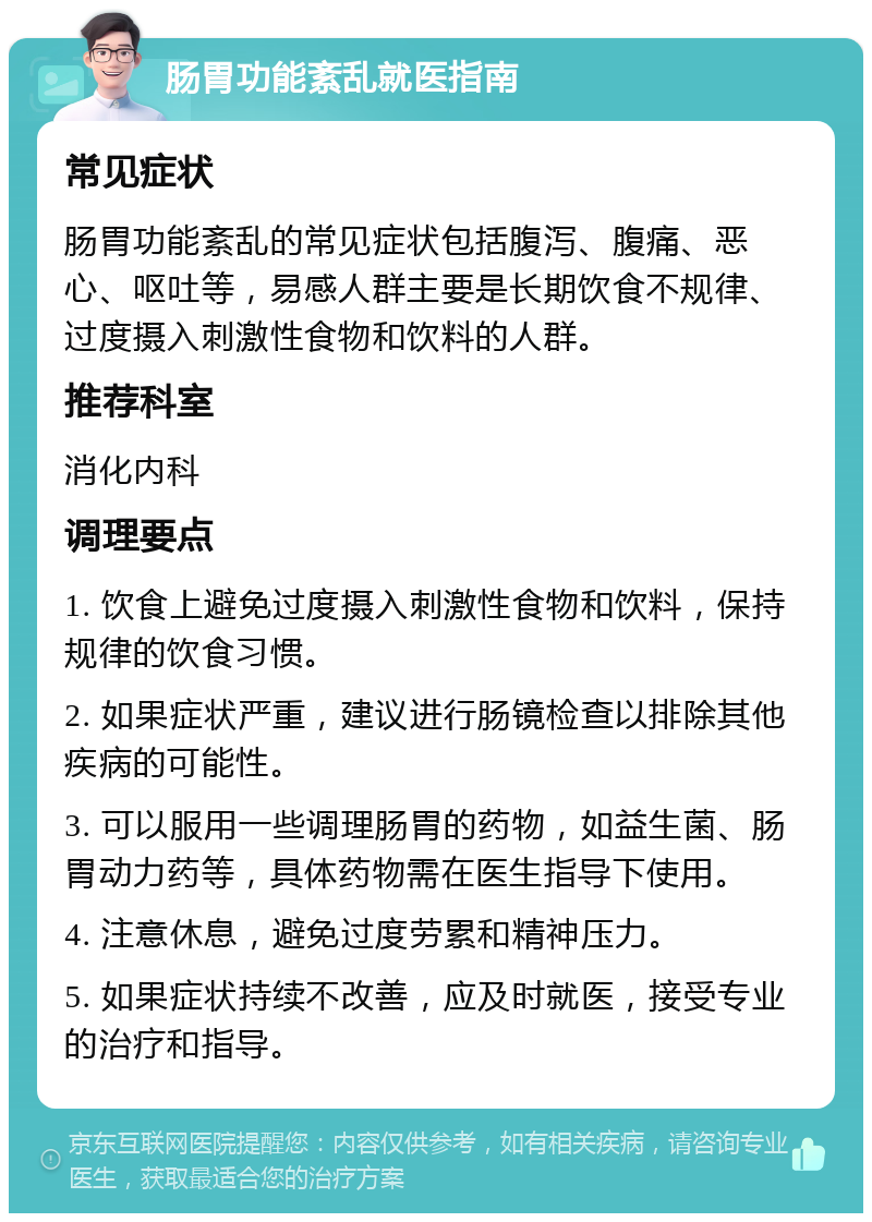 肠胃功能紊乱就医指南 常见症状 肠胃功能紊乱的常见症状包括腹泻、腹痛、恶心、呕吐等，易感人群主要是长期饮食不规律、过度摄入刺激性食物和饮料的人群。 推荐科室 消化内科 调理要点 1. 饮食上避免过度摄入刺激性食物和饮料，保持规律的饮食习惯。 2. 如果症状严重，建议进行肠镜检查以排除其他疾病的可能性。 3. 可以服用一些调理肠胃的药物，如益生菌、肠胃动力药等，具体药物需在医生指导下使用。 4. 注意休息，避免过度劳累和精神压力。 5. 如果症状持续不改善，应及时就医，接受专业的治疗和指导。