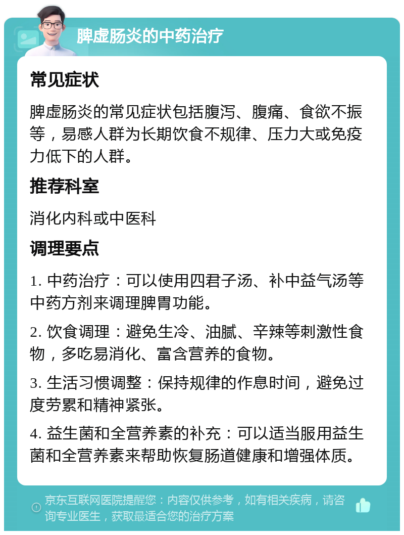 脾虚肠炎的中药治疗 常见症状 脾虚肠炎的常见症状包括腹泻、腹痛、食欲不振等，易感人群为长期饮食不规律、压力大或免疫力低下的人群。 推荐科室 消化内科或中医科 调理要点 1. 中药治疗：可以使用四君子汤、补中益气汤等中药方剂来调理脾胃功能。 2. 饮食调理：避免生冷、油腻、辛辣等刺激性食物，多吃易消化、富含营养的食物。 3. 生活习惯调整：保持规律的作息时间，避免过度劳累和精神紧张。 4. 益生菌和全营养素的补充：可以适当服用益生菌和全营养素来帮助恢复肠道健康和增强体质。