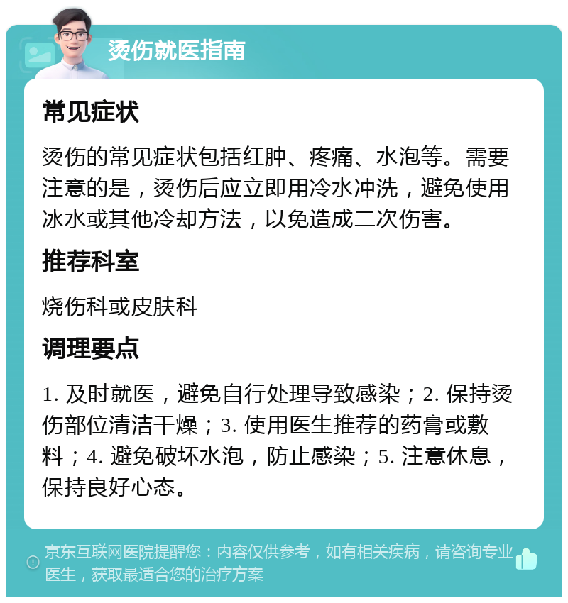 烫伤就医指南 常见症状 烫伤的常见症状包括红肿、疼痛、水泡等。需要注意的是，烫伤后应立即用冷水冲洗，避免使用冰水或其他冷却方法，以免造成二次伤害。 推荐科室 烧伤科或皮肤科 调理要点 1. 及时就医，避免自行处理导致感染；2. 保持烫伤部位清洁干燥；3. 使用医生推荐的药膏或敷料；4. 避免破坏水泡，防止感染；5. 注意休息，保持良好心态。