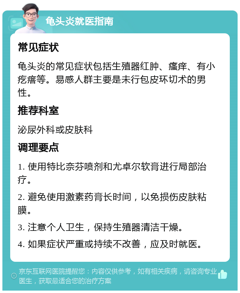 龟头炎就医指南 常见症状 龟头炎的常见症状包括生殖器红肿、瘙痒、有小疙瘩等。易感人群主要是未行包皮环切术的男性。 推荐科室 泌尿外科或皮肤科 调理要点 1. 使用特比奈芬喷剂和尤卓尔软膏进行局部治疗。 2. 避免使用激素药膏长时间，以免损伤皮肤粘膜。 3. 注意个人卫生，保持生殖器清洁干燥。 4. 如果症状严重或持续不改善，应及时就医。