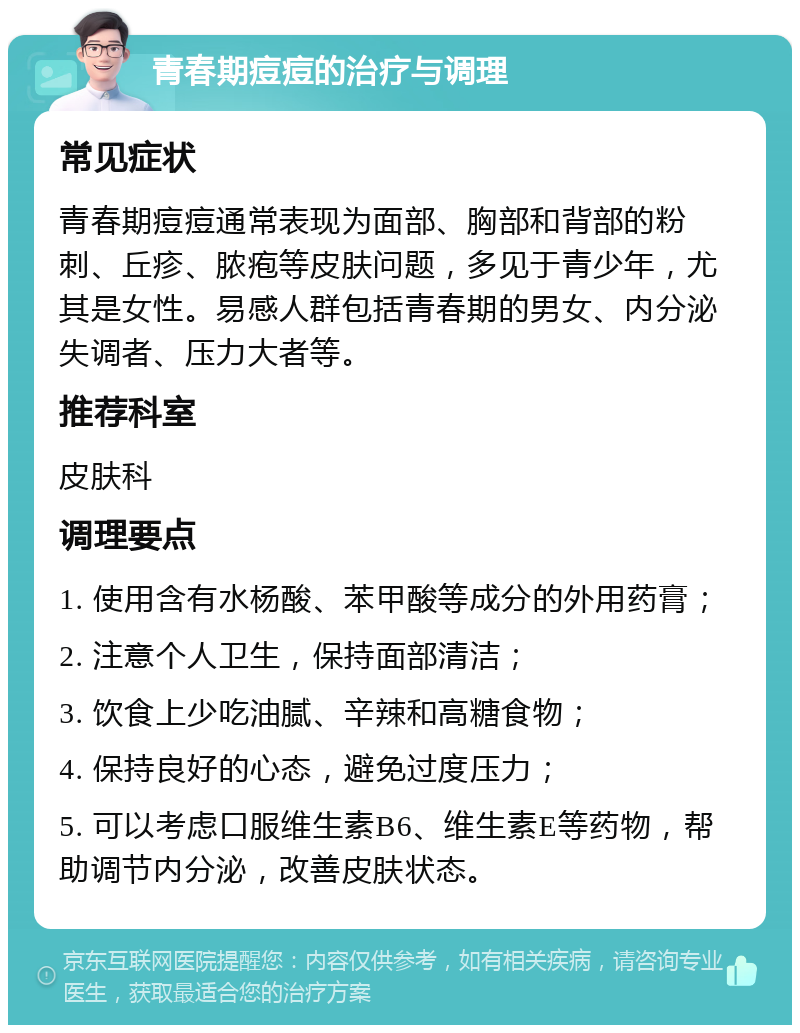 青春期痘痘的治疗与调理 常见症状 青春期痘痘通常表现为面部、胸部和背部的粉刺、丘疹、脓疱等皮肤问题，多见于青少年，尤其是女性。易感人群包括青春期的男女、内分泌失调者、压力大者等。 推荐科室 皮肤科 调理要点 1. 使用含有水杨酸、苯甲酸等成分的外用药膏； 2. 注意个人卫生，保持面部清洁； 3. 饮食上少吃油腻、辛辣和高糖食物； 4. 保持良好的心态，避免过度压力； 5. 可以考虑口服维生素B6、维生素E等药物，帮助调节内分泌，改善皮肤状态。