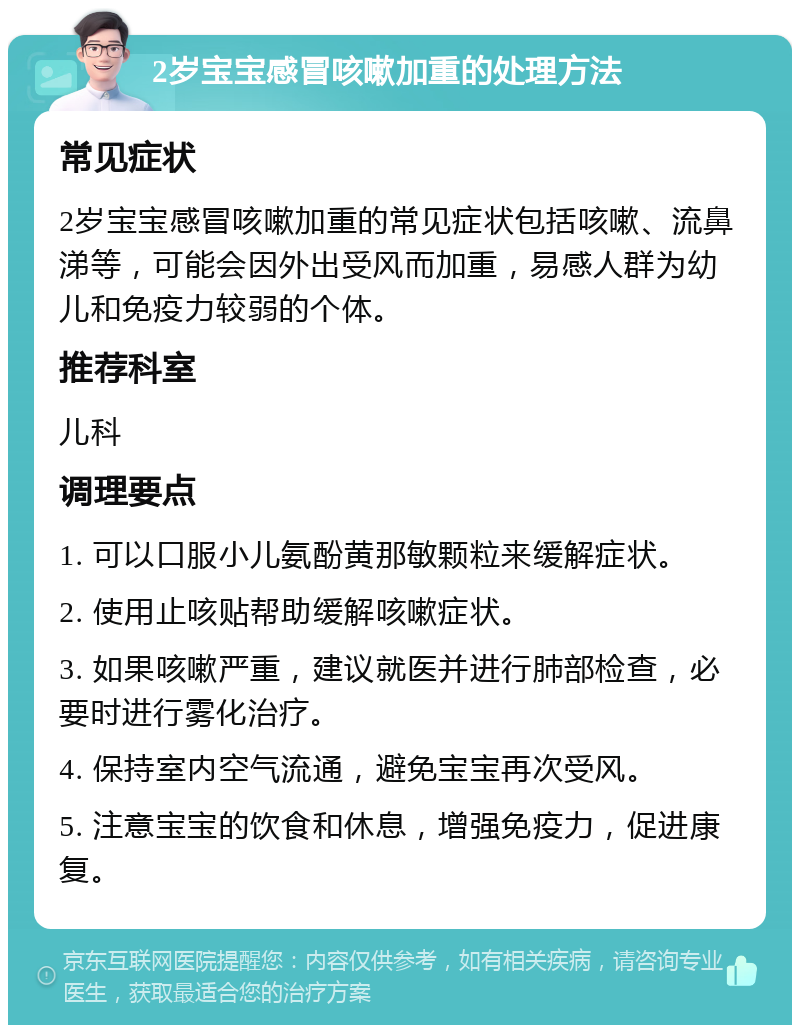 2岁宝宝感冒咳嗽加重的处理方法 常见症状 2岁宝宝感冒咳嗽加重的常见症状包括咳嗽、流鼻涕等，可能会因外出受风而加重，易感人群为幼儿和免疫力较弱的个体。 推荐科室 儿科 调理要点 1. 可以口服小儿氨酚黄那敏颗粒来缓解症状。 2. 使用止咳贴帮助缓解咳嗽症状。 3. 如果咳嗽严重，建议就医并进行肺部检查，必要时进行雾化治疗。 4. 保持室内空气流通，避免宝宝再次受风。 5. 注意宝宝的饮食和休息，增强免疫力，促进康复。