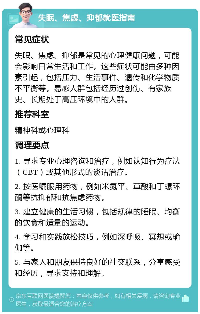 失眠、焦虑、抑郁就医指南 常见症状 失眠、焦虑、抑郁是常见的心理健康问题，可能会影响日常生活和工作。这些症状可能由多种因素引起，包括压力、生活事件、遗传和化学物质不平衡等。易感人群包括经历过创伤、有家族史、长期处于高压环境中的人群。 推荐科室 精神科或心理科 调理要点 1. 寻求专业心理咨询和治疗，例如认知行为疗法（CBT）或其他形式的谈话治疗。 2. 按医嘱服用药物，例如米氮平、草酸和丁螺环酮等抗抑郁和抗焦虑药物。 3. 建立健康的生活习惯，包括规律的睡眠、均衡的饮食和适量的运动。 4. 学习和实践放松技巧，例如深呼吸、冥想或瑜伽等。 5. 与家人和朋友保持良好的社交联系，分享感受和经历，寻求支持和理解。