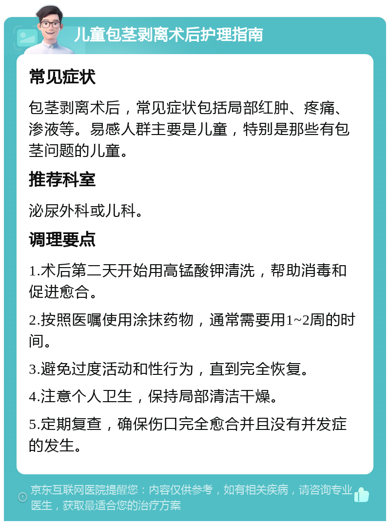 儿童包茎剥离术后护理指南 常见症状 包茎剥离术后，常见症状包括局部红肿、疼痛、渗液等。易感人群主要是儿童，特别是那些有包茎问题的儿童。 推荐科室 泌尿外科或儿科。 调理要点 1.术后第二天开始用高锰酸钾清洗，帮助消毒和促进愈合。 2.按照医嘱使用涂抹药物，通常需要用1~2周的时间。 3.避免过度活动和性行为，直到完全恢复。 4.注意个人卫生，保持局部清洁干燥。 5.定期复查，确保伤口完全愈合并且没有并发症的发生。