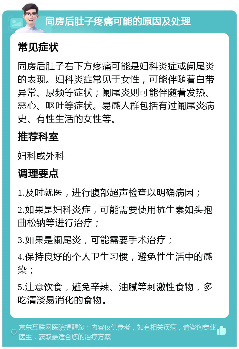 同房后肚子疼痛可能的原因及处理 常见症状 同房后肚子右下方疼痛可能是妇科炎症或阑尾炎的表现。妇科炎症常见于女性，可能伴随着白带异常、尿频等症状；阑尾炎则可能伴随着发热、恶心、呕吐等症状。易感人群包括有过阑尾炎病史、有性生活的女性等。 推荐科室 妇科或外科 调理要点 1.及时就医，进行腹部超声检查以明确病因； 2.如果是妇科炎症，可能需要使用抗生素如头孢曲松钠等进行治疗； 3.如果是阑尾炎，可能需要手术治疗； 4.保持良好的个人卫生习惯，避免性生活中的感染； 5.注意饮食，避免辛辣、油腻等刺激性食物，多吃清淡易消化的食物。