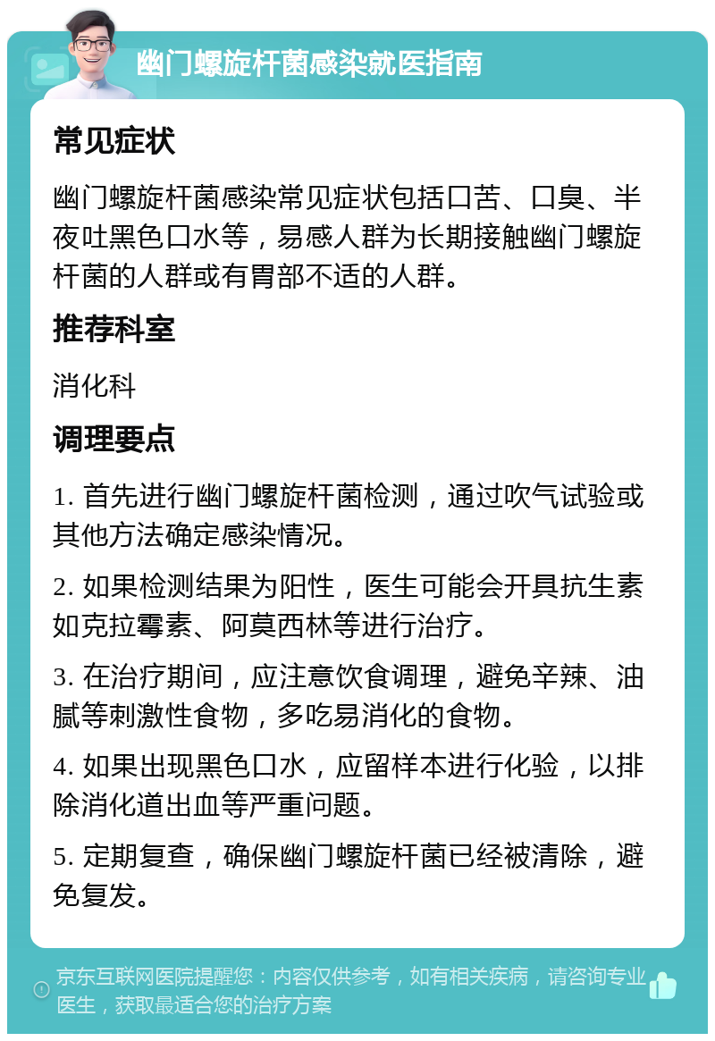 幽门螺旋杆菌感染就医指南 常见症状 幽门螺旋杆菌感染常见症状包括口苦、口臭、半夜吐黑色口水等，易感人群为长期接触幽门螺旋杆菌的人群或有胃部不适的人群。 推荐科室 消化科 调理要点 1. 首先进行幽门螺旋杆菌检测，通过吹气试验或其他方法确定感染情况。 2. 如果检测结果为阳性，医生可能会开具抗生素如克拉霉素、阿莫西林等进行治疗。 3. 在治疗期间，应注意饮食调理，避免辛辣、油腻等刺激性食物，多吃易消化的食物。 4. 如果出现黑色口水，应留样本进行化验，以排除消化道出血等严重问题。 5. 定期复查，确保幽门螺旋杆菌已经被清除，避免复发。