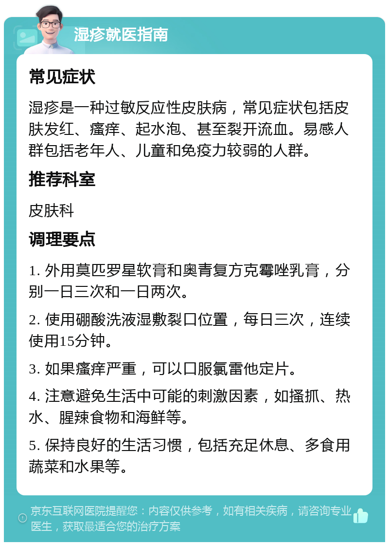 湿疹就医指南 常见症状 湿疹是一种过敏反应性皮肤病，常见症状包括皮肤发红、瘙痒、起水泡、甚至裂开流血。易感人群包括老年人、儿童和免疫力较弱的人群。 推荐科室 皮肤科 调理要点 1. 外用莫匹罗星软膏和奥青复方克霉唑乳膏，分别一日三次和一日两次。 2. 使用硼酸洗液湿敷裂口位置，每日三次，连续使用15分钟。 3. 如果瘙痒严重，可以口服氯雷他定片。 4. 注意避免生活中可能的刺激因素，如搔抓、热水、腥辣食物和海鲜等。 5. 保持良好的生活习惯，包括充足休息、多食用蔬菜和水果等。