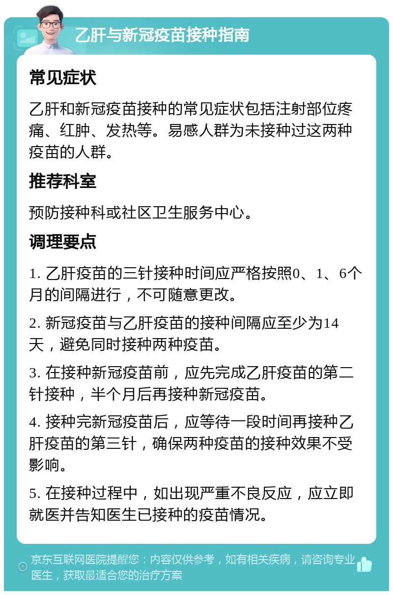 乙肝与新冠疫苗接种指南 常见症状 乙肝和新冠疫苗接种的常见症状包括注射部位疼痛、红肿、发热等。易感人群为未接种过这两种疫苗的人群。 推荐科室 预防接种科或社区卫生服务中心。 调理要点 1. 乙肝疫苗的三针接种时间应严格按照0、1、6个月的间隔进行，不可随意更改。 2. 新冠疫苗与乙肝疫苗的接种间隔应至少为14天，避免同时接种两种疫苗。 3. 在接种新冠疫苗前，应先完成乙肝疫苗的第二针接种，半个月后再接种新冠疫苗。 4. 接种完新冠疫苗后，应等待一段时间再接种乙肝疫苗的第三针，确保两种疫苗的接种效果不受影响。 5. 在接种过程中，如出现严重不良反应，应立即就医并告知医生已接种的疫苗情况。