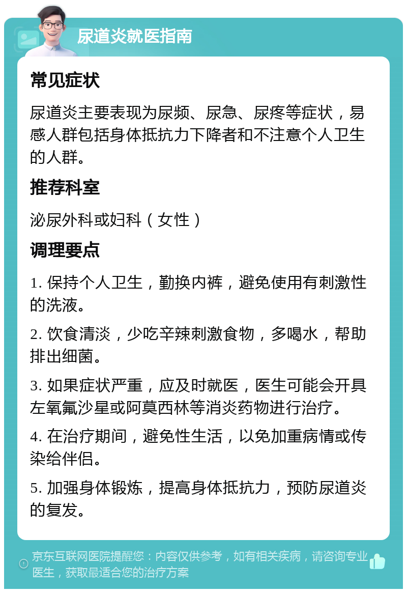 尿道炎就医指南 常见症状 尿道炎主要表现为尿频、尿急、尿疼等症状，易感人群包括身体抵抗力下降者和不注意个人卫生的人群。 推荐科室 泌尿外科或妇科（女性） 调理要点 1. 保持个人卫生，勤换内裤，避免使用有刺激性的洗液。 2. 饮食清淡，少吃辛辣刺激食物，多喝水，帮助排出细菌。 3. 如果症状严重，应及时就医，医生可能会开具左氧氟沙星或阿莫西林等消炎药物进行治疗。 4. 在治疗期间，避免性生活，以免加重病情或传染给伴侣。 5. 加强身体锻炼，提高身体抵抗力，预防尿道炎的复发。