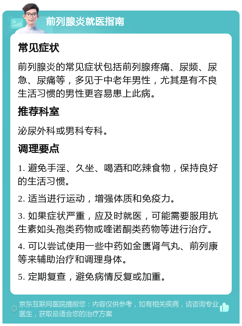 前列腺炎就医指南 常见症状 前列腺炎的常见症状包括前列腺疼痛、尿频、尿急、尿痛等，多见于中老年男性，尤其是有不良生活习惯的男性更容易患上此病。 推荐科室 泌尿外科或男科专科。 调理要点 1. 避免手淫、久坐、喝酒和吃辣食物，保持良好的生活习惯。 2. 适当进行运动，增强体质和免疫力。 3. 如果症状严重，应及时就医，可能需要服用抗生素如头孢类药物或喹诺酮类药物等进行治疗。 4. 可以尝试使用一些中药如金匮肾气丸、前列康等来辅助治疗和调理身体。 5. 定期复查，避免病情反复或加重。