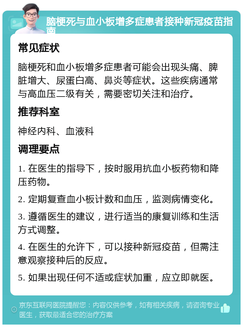 脑梗死与血小板增多症患者接种新冠疫苗指南 常见症状 脑梗死和血小板增多症患者可能会出现头痛、脾脏增大、尿蛋白高、鼻炎等症状。这些疾病通常与高血压二级有关，需要密切关注和治疗。 推荐科室 神经内科、血液科 调理要点 1. 在医生的指导下，按时服用抗血小板药物和降压药物。 2. 定期复查血小板计数和血压，监测病情变化。 3. 遵循医生的建议，进行适当的康复训练和生活方式调整。 4. 在医生的允许下，可以接种新冠疫苗，但需注意观察接种后的反应。 5. 如果出现任何不适或症状加重，应立即就医。