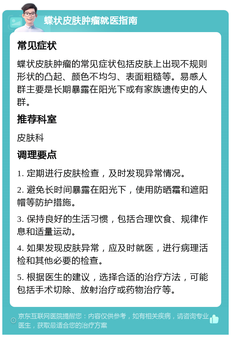 蝶状皮肤肿瘤就医指南 常见症状 蝶状皮肤肿瘤的常见症状包括皮肤上出现不规则形状的凸起、颜色不均匀、表面粗糙等。易感人群主要是长期暴露在阳光下或有家族遗传史的人群。 推荐科室 皮肤科 调理要点 1. 定期进行皮肤检查，及时发现异常情况。 2. 避免长时间暴露在阳光下，使用防晒霜和遮阳帽等防护措施。 3. 保持良好的生活习惯，包括合理饮食、规律作息和适量运动。 4. 如果发现皮肤异常，应及时就医，进行病理活检和其他必要的检查。 5. 根据医生的建议，选择合适的治疗方法，可能包括手术切除、放射治疗或药物治疗等。