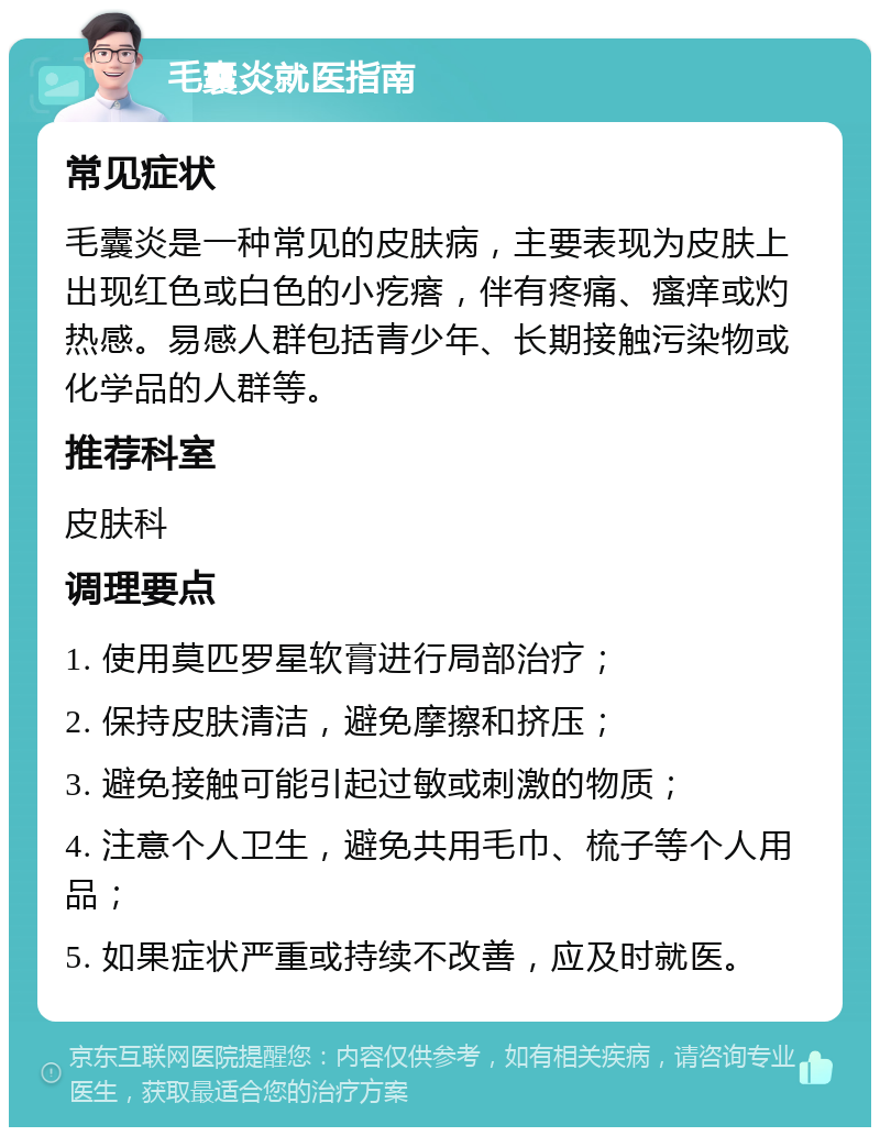 毛囊炎就医指南 常见症状 毛囊炎是一种常见的皮肤病，主要表现为皮肤上出现红色或白色的小疙瘩，伴有疼痛、瘙痒或灼热感。易感人群包括青少年、长期接触污染物或化学品的人群等。 推荐科室 皮肤科 调理要点 1. 使用莫匹罗星软膏进行局部治疗； 2. 保持皮肤清洁，避免摩擦和挤压； 3. 避免接触可能引起过敏或刺激的物质； 4. 注意个人卫生，避免共用毛巾、梳子等个人用品； 5. 如果症状严重或持续不改善，应及时就医。