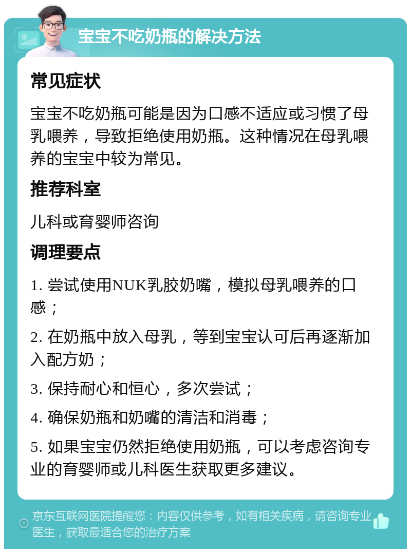 宝宝不吃奶瓶的解决方法 常见症状 宝宝不吃奶瓶可能是因为口感不适应或习惯了母乳喂养，导致拒绝使用奶瓶。这种情况在母乳喂养的宝宝中较为常见。 推荐科室 儿科或育婴师咨询 调理要点 1. 尝试使用NUK乳胶奶嘴，模拟母乳喂养的口感； 2. 在奶瓶中放入母乳，等到宝宝认可后再逐渐加入配方奶； 3. 保持耐心和恒心，多次尝试； 4. 确保奶瓶和奶嘴的清洁和消毒； 5. 如果宝宝仍然拒绝使用奶瓶，可以考虑咨询专业的育婴师或儿科医生获取更多建议。