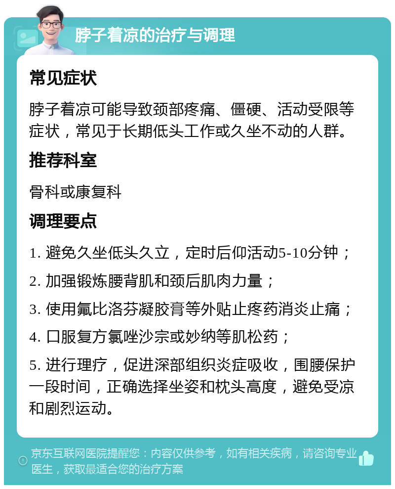 脖子着凉的治疗与调理 常见症状 脖子着凉可能导致颈部疼痛、僵硬、活动受限等症状，常见于长期低头工作或久坐不动的人群。 推荐科室 骨科或康复科 调理要点 1. 避免久坐低头久立，定时后仰活动5-10分钟； 2. 加强锻炼腰背肌和颈后肌肉力量； 3. 使用氟比洛芬凝胶膏等外贴止疼药消炎止痛； 4. 口服复方氯唑沙宗或妙纳等肌松药； 5. 进行理疗，促进深部组织炎症吸收，围腰保护一段时间，正确选择坐姿和枕头高度，避免受凉和剧烈运动。