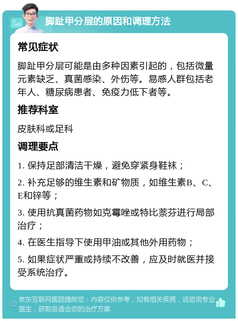 脚趾甲分层的原因和调理方法 常见症状 脚趾甲分层可能是由多种因素引起的，包括微量元素缺乏、真菌感染、外伤等。易感人群包括老年人、糖尿病患者、免疫力低下者等。 推荐科室 皮肤科或足科 调理要点 1. 保持足部清洁干燥，避免穿紧身鞋袜； 2. 补充足够的维生素和矿物质，如维生素B、C、E和锌等； 3. 使用抗真菌药物如克霉唑或特比萘芬进行局部治疗； 4. 在医生指导下使用甲油或其他外用药物； 5. 如果症状严重或持续不改善，应及时就医并接受系统治疗。