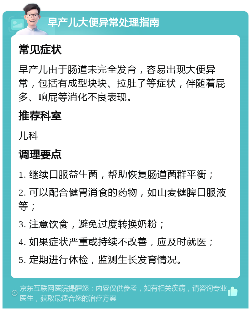 早产儿大便异常处理指南 常见症状 早产儿由于肠道未完全发育，容易出现大便异常，包括有成型块块、拉肚子等症状，伴随着屁多、响屁等消化不良表现。 推荐科室 儿科 调理要点 1. 继续口服益生菌，帮助恢复肠道菌群平衡； 2. 可以配合健胃消食的药物，如山麦健脾口服液等； 3. 注意饮食，避免过度转换奶粉； 4. 如果症状严重或持续不改善，应及时就医； 5. 定期进行体检，监测生长发育情况。