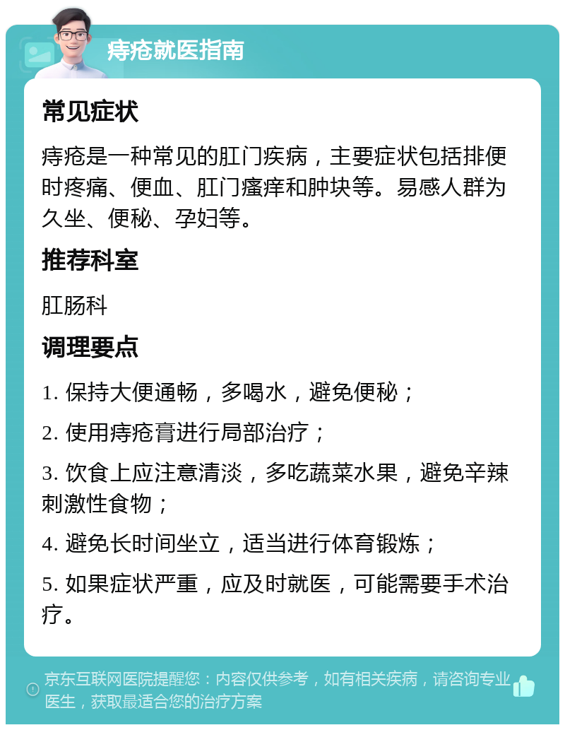 痔疮就医指南 常见症状 痔疮是一种常见的肛门疾病，主要症状包括排便时疼痛、便血、肛门瘙痒和肿块等。易感人群为久坐、便秘、孕妇等。 推荐科室 肛肠科 调理要点 1. 保持大便通畅，多喝水，避免便秘； 2. 使用痔疮膏进行局部治疗； 3. 饮食上应注意清淡，多吃蔬菜水果，避免辛辣刺激性食物； 4. 避免长时间坐立，适当进行体育锻炼； 5. 如果症状严重，应及时就医，可能需要手术治疗。