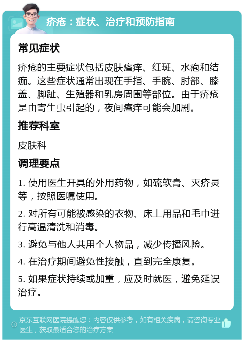 疥疮：症状、治疗和预防指南 常见症状 疥疮的主要症状包括皮肤瘙痒、红斑、水疱和结痂。这些症状通常出现在手指、手腕、肘部、膝盖、脚趾、生殖器和乳房周围等部位。由于疥疮是由寄生虫引起的，夜间瘙痒可能会加剧。 推荐科室 皮肤科 调理要点 1. 使用医生开具的外用药物，如硫软膏、灭疥灵等，按照医嘱使用。 2. 对所有可能被感染的衣物、床上用品和毛巾进行高温清洗和消毒。 3. 避免与他人共用个人物品，减少传播风险。 4. 在治疗期间避免性接触，直到完全康复。 5. 如果症状持续或加重，应及时就医，避免延误治疗。